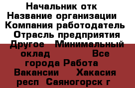 Начальник отк › Название организации ­ Компания-работодатель › Отрасль предприятия ­ Другое › Минимальный оклад ­ 25 000 - Все города Работа » Вакансии   . Хакасия респ.,Саяногорск г.